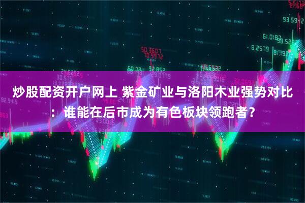 炒股配资开户网上 紫金矿业与洛阳木业强势对比：谁能在后市成为有色板块领跑者？