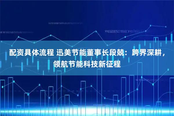 配资具体流程 迅美节能董事长段兢：跨界深耕，领航节能科技新征程