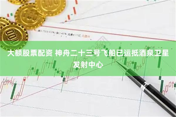 大额股票配资 神舟二十三号飞船已运抵酒泉卫星发射中心