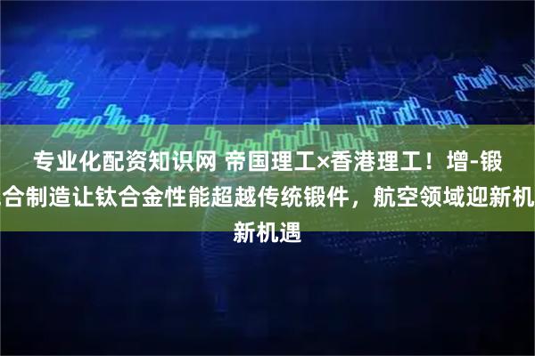专业化配资知识网 帝国理工×香港理工！增-锻混合制造让钛合金性能超越传统锻件，航空领域迎新机遇