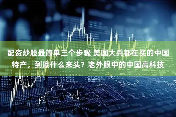 配资炒股最简单三个步骤 美国大兵都在买的中国特产，到底什么来头？老外眼中的中国高科技
