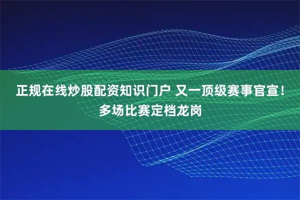 正规在线炒股配资知识门户 又一顶级赛事官宣！多场比赛定档龙岗