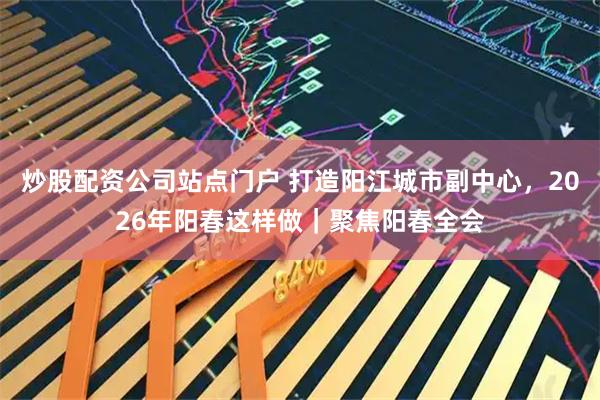 炒股配资公司站点门户 打造阳江城市副中心，2026年阳春这样做｜聚焦阳春全会