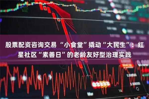 股票配资咨询交易 “小食堂”撬动“大民生”：红星社区“素善日”的老龄友好型治理实践