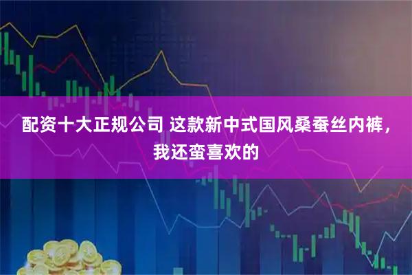 配资十大正规公司 这款新中式国风桑蚕丝内裤，我还蛮喜欢的