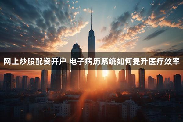 网上炒股配资开户 电子病历系统如何提升医疗效率