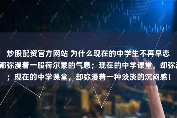 炒股配资官方网站 为什么现在的中学生不再早恋了？以前的中学课堂，都弥漫着一股荷尔蒙的气息；现在的中学课堂，却弥漫着一种淡淡的沉闷感！