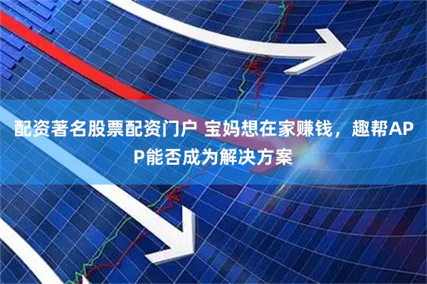配资著名股票配资门户 宝妈想在家赚钱，趣帮APP能否成为解决方案