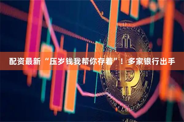 配资最新 “压岁钱我帮你存着”！多家银行出手