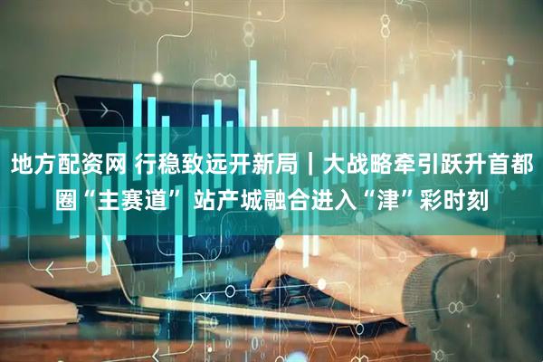 地方配资网 行稳致远开新局｜大战略牵引跃升首都圈“主赛道” 站产城融合进入“津”彩时刻
