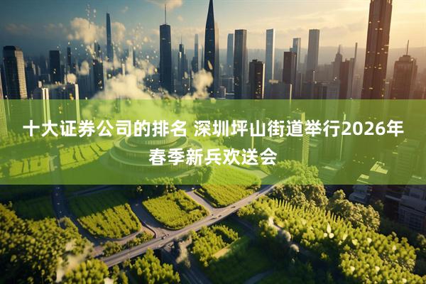 十大证券公司的排名 深圳坪山街道举行2026年春季新兵欢送会