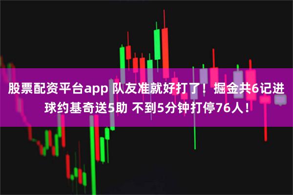 股票配资平台app 队友准就好打了！掘金共6记进球约基奇送5助 不到5分钟打停76人！