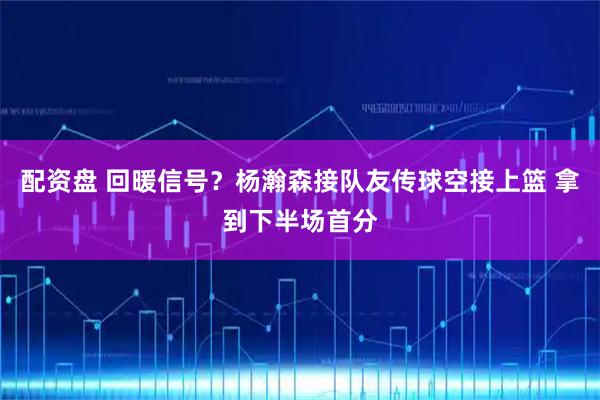 配资盘 回暖信号？杨瀚森接队友传球空接上篮 拿到下半场首分