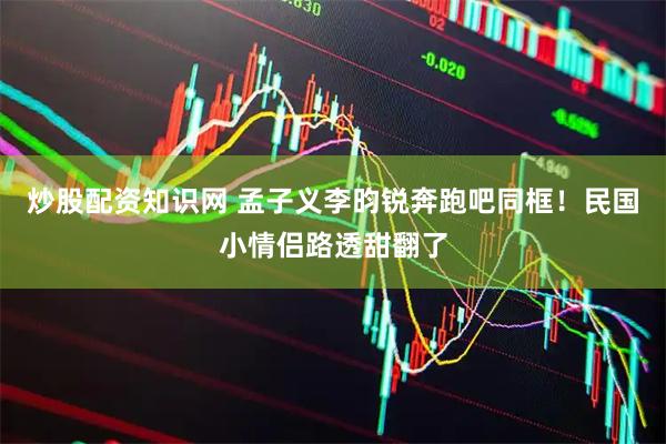 炒股配资知识网 孟子义李昀锐奔跑吧同框！民国小情侣路透甜翻了