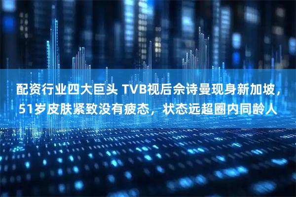 配资行业四大巨头 TVB视后佘诗曼现身新加坡，51岁皮肤紧致没有疲态，状态远超圈内同龄人
