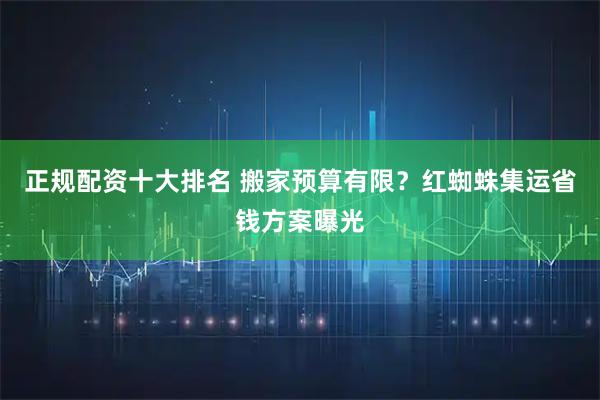 正规配资十大排名 搬家预算有限？红蜘蛛集运省钱方案曝光
