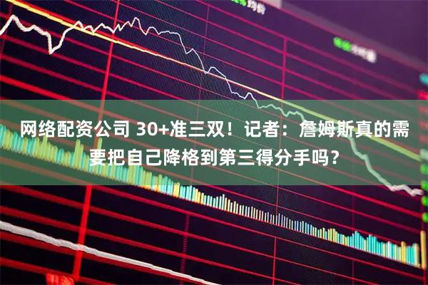 网络配资公司 30+准三双！记者：詹姆斯真的需要把自己降格到第三得分手吗？
