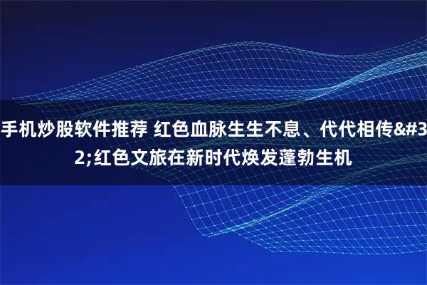 手机炒股软件推荐 红色血脉生生不息、代代相传 红色文旅在新时代焕发蓬勃生机