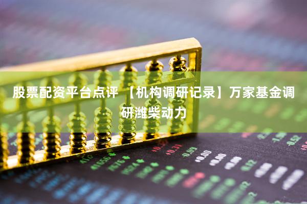 股票配资平台点评 【机构调研记录】万家基金调研潍柴动力