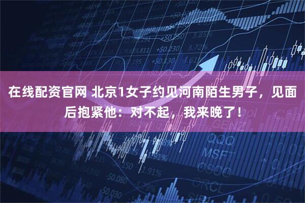 在线配资官网 北京1女子约见河南陌生男子，见面后抱紧他：对不起，我来晚了！