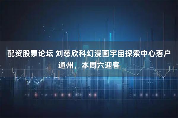 配资股票论坛 刘慈欣科幻漫画宇宙探索中心落户通州，本周六迎客