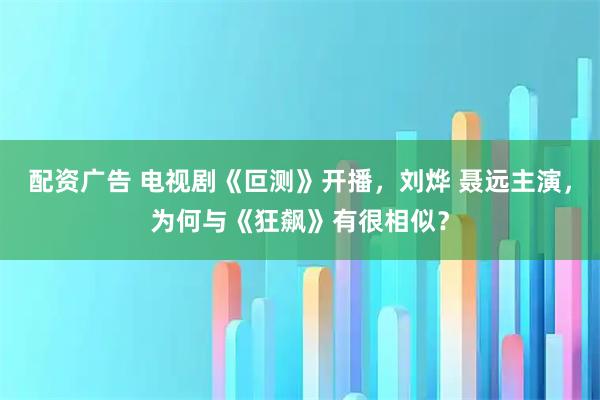 配资广告 电视剧《叵测》开播，刘烨 聂远主演，为何与《狂飙》有很相似？