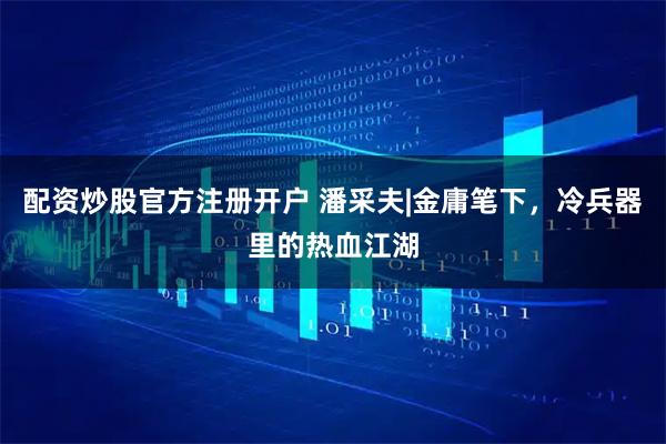 配资炒股官方注册开户 潘采夫|金庸笔下，冷兵器里的热血江湖