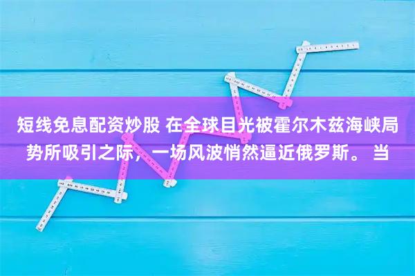 短线免息配资炒股 在全球目光被霍尔木兹海峡局势所吸引之际，一场风波悄然逼近俄罗斯。 当