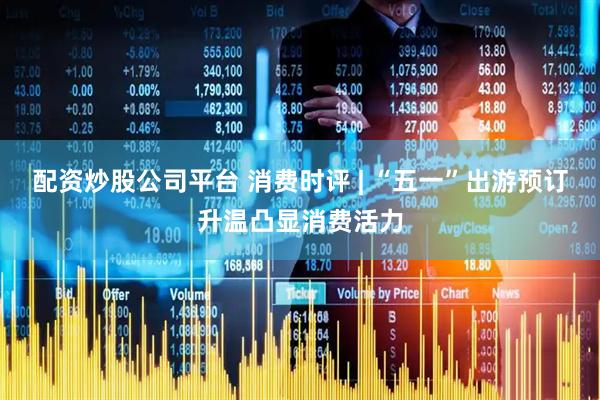 配资炒股公司平台 消费时评 | “五一”出游预订升温凸显消费活力