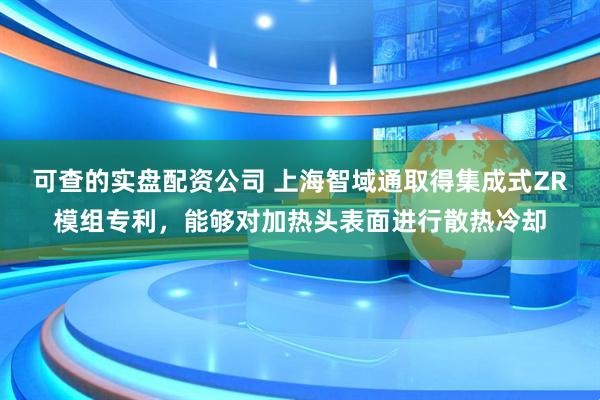 可查的实盘配资公司 上海智域通取得集成式ZR模组专利，能够对加热头表面进行散热冷却