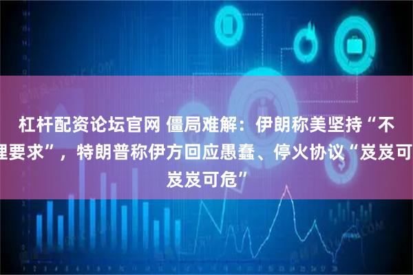 杠杆配资论坛官网 僵局难解：伊朗称美坚持“不合理要求”，特朗普称伊方回应愚蠢、停火协议“岌岌可危”