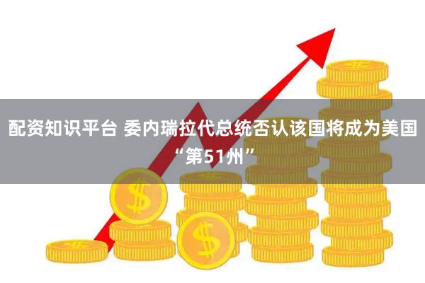 配资知识平台 委内瑞拉代总统否认该国将成为美国“第51州”