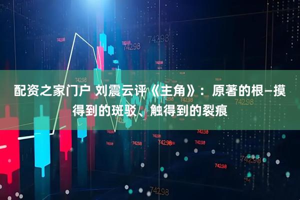 配资之家门户 刘震云评《主角》：原著的根—摸得到的斑驳、触得到的裂痕
