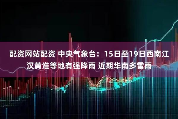 配资网站配资 中央气象台：15日至19日西南江汉黄淮等地有强降雨 近期华南多雷雨