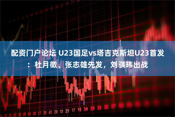 配资门户论坛 U23国足vs塔吉克斯坦U23首发：杜月徵、张志雄先发，刘骐玮出战